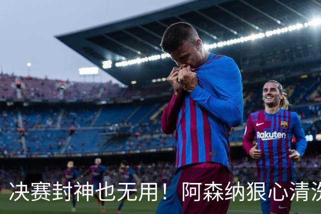 决赛封神也无用！阿森纳狠心清洗，4500 万天才随时被卖